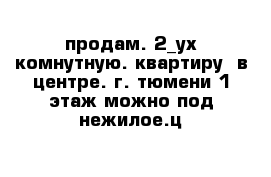 продам. 2_ух комнутную. квартиру  в центре. г. тюмени 1 этаж можно под нежилое.ц